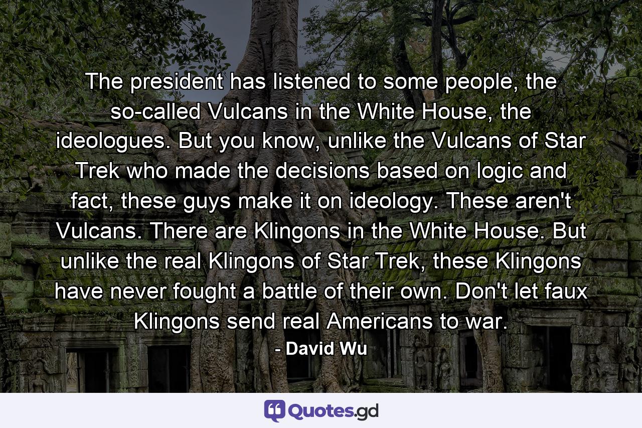 The president has listened to some people, the so-called Vulcans in the White House, the ideologues. But you know, unlike the Vulcans of Star Trek who made the decisions based on logic and fact, these guys make it on ideology. These aren't Vulcans. There are Klingons in the White House. But unlike the real Klingons of Star Trek, these Klingons have never fought a battle of their own. Don't let faux Klingons send real Americans to war. - Quote by David Wu