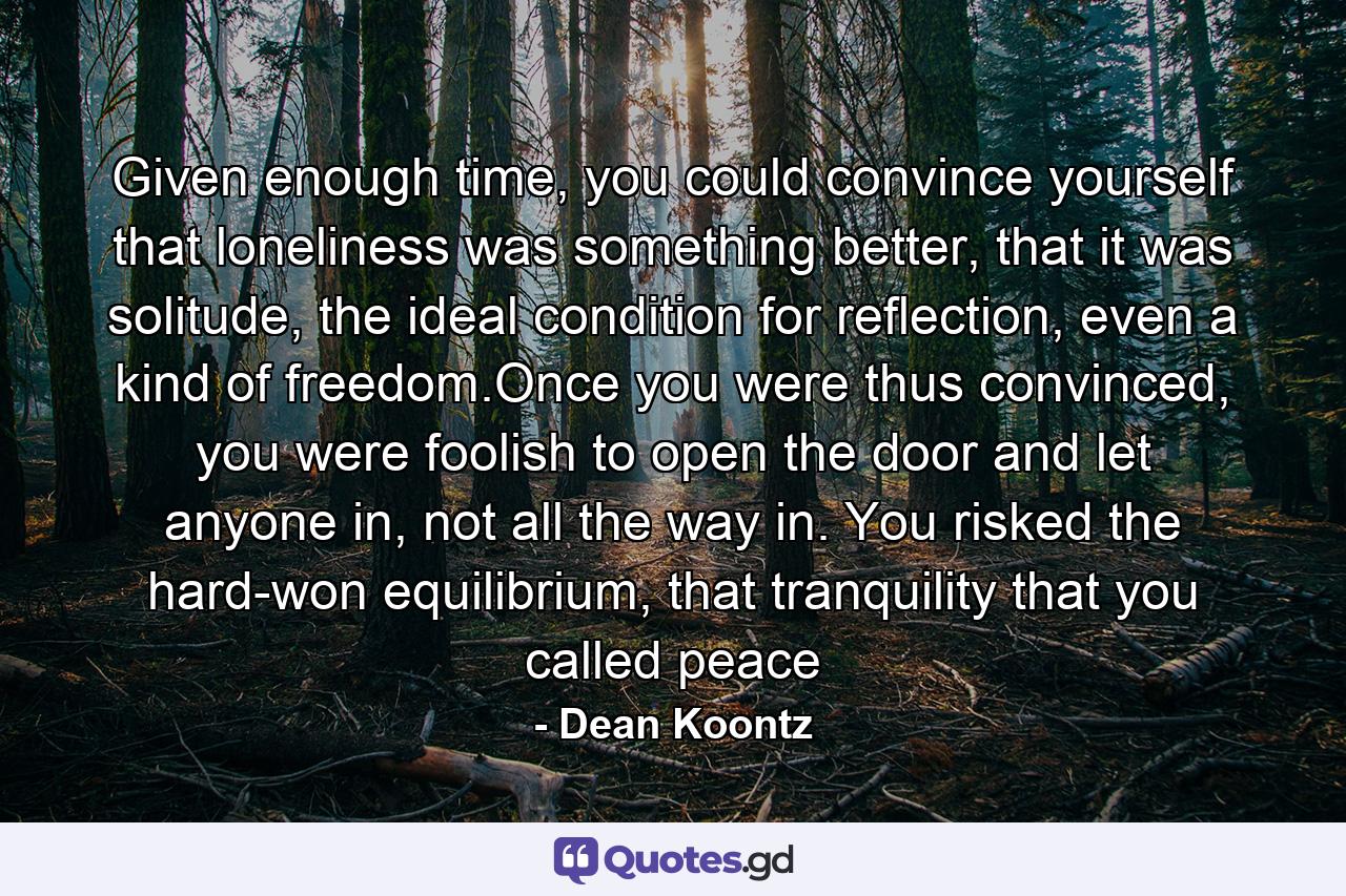 Given enough time, you could convince yourself that loneliness was something better, that it was solitude, the ideal condition for reflection, even a kind of freedom.Once you were thus convinced, you were foolish to open the door and let anyone in, not all the way in. You risked the hard-won equilibrium, that tranquility that you called peace - Quote by Dean Koontz