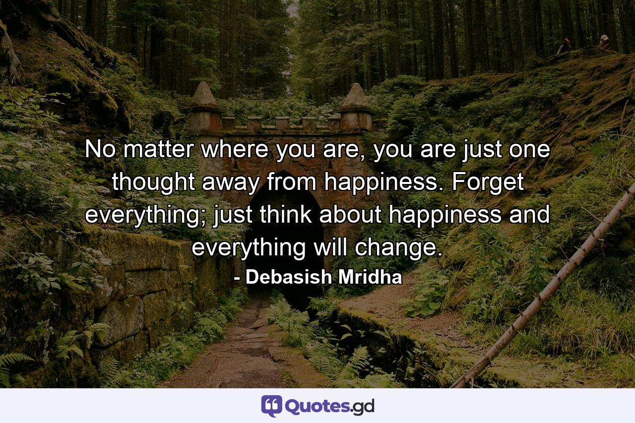 No matter where you are, you are just one thought away from happiness. Forget everything; just think about happiness and everything will change. - Quote by Debasish Mridha