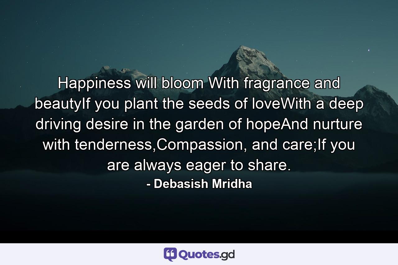 Happiness will bloom With fragrance and beautyIf you plant the seeds of loveWith a deep driving desire in the garden of hopeAnd nurture with tenderness,Compassion, and care;If you are always eager to share. - Quote by Debasish Mridha