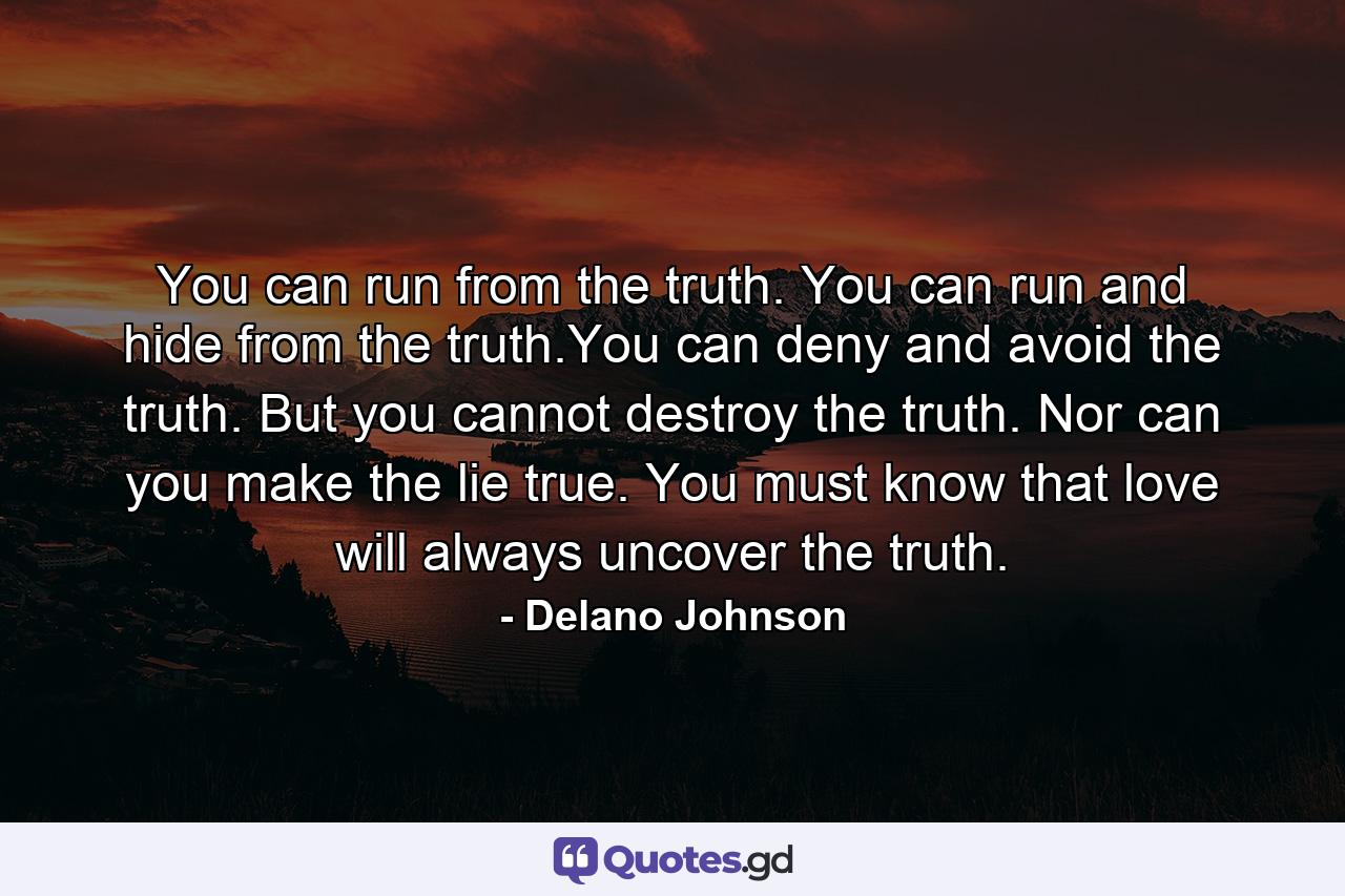 You can run from the truth. You can run and hide from the truth.You can deny and avoid the truth. But you cannot destroy the truth. Nor can you make the lie true. You must know that love will always uncover the truth. - Quote by Delano Johnson