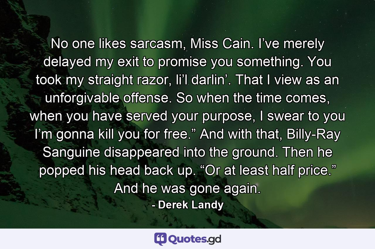 No one likes sarcasm, Miss Cain. I’ve merely delayed my exit to promise you something. You took my straight razor, li’l darlin’. That I view as an unforgivable offense. So when the time comes, when you have served your purpose, I swear to you I’m gonna kill you for free.” And with that, Billy-Ray Sanguine disappeared into the ground. Then he popped his head back up. “Or at least half price.” And he was gone again. - Quote by Derek Landy