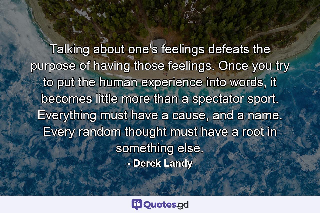 Talking about one's feelings defeats the purpose of having those feelings. Once you try to put the human experience into words, it becomes little more than a spectator sport. Everything must have a cause, and a name. Every random thought must have a root in something else. - Quote by Derek Landy