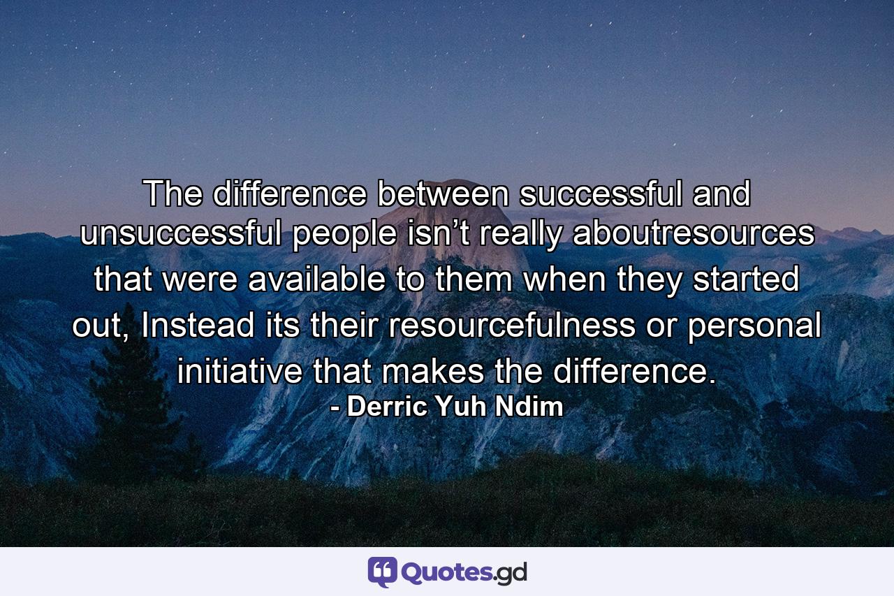 The difference between successful and unsuccessful people isn’t really aboutresources that were available to them when they started out, Instead its their resourcefulness or personal initiative that makes the difference. - Quote by Derric Yuh Ndim