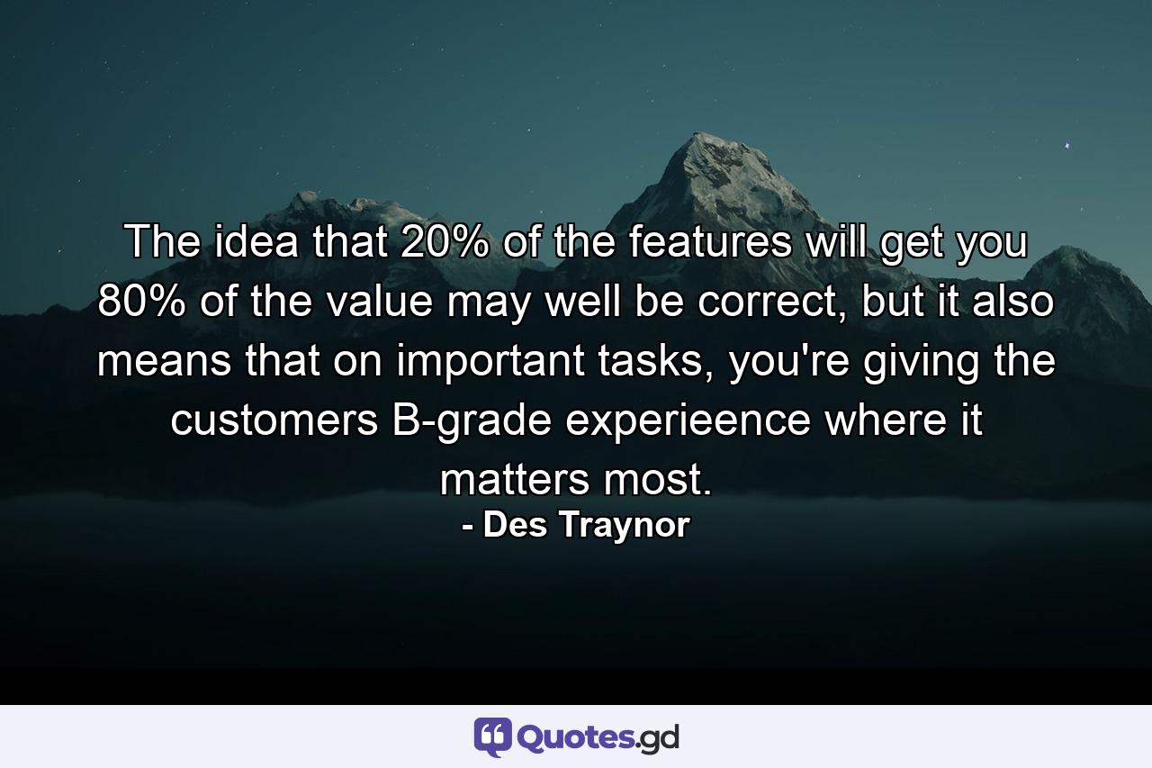 The idea that 20% of the features will get you 80% of the value may well be correct, but it also means that on important tasks, you're giving the customers B-grade experieence where it matters most. - Quote by Des Traynor