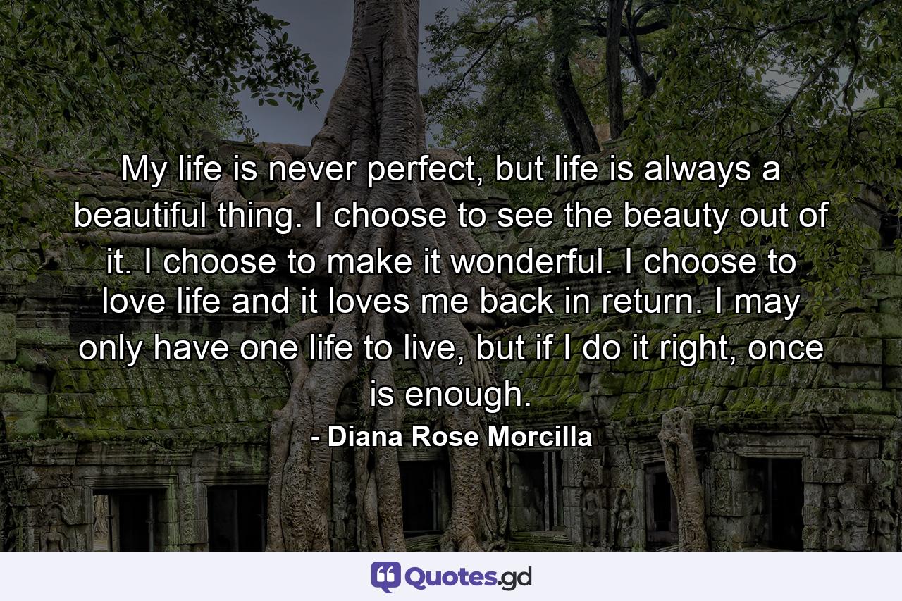 My life is never perfect, but life is always a beautiful thing. I choose to see the beauty out of it. I choose to make it wonderful. I choose to love life and it loves me back in return. I may only have one life to live, but if I do it right, once is enough. - Quote by Diana Rose Morcilla