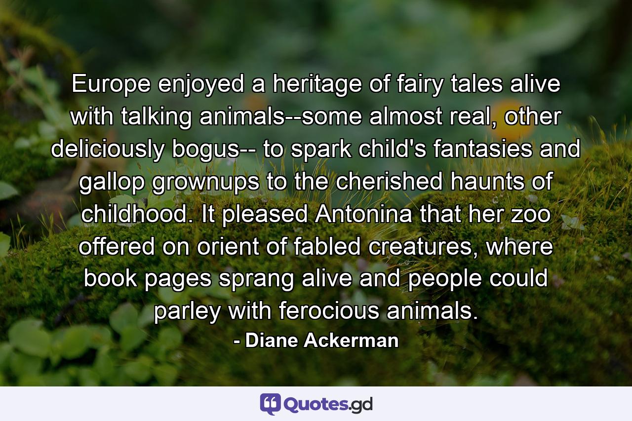 Europe enjoyed a heritage of fairy tales alive with talking animals--some almost real, other deliciously bogus-- to spark child's fantasies and gallop grownups to the cherished haunts of childhood. It pleased Antonina that her zoo offered on orient of fabled creatures, where book pages sprang alive and people could parley with ferocious animals. - Quote by Diane Ackerman