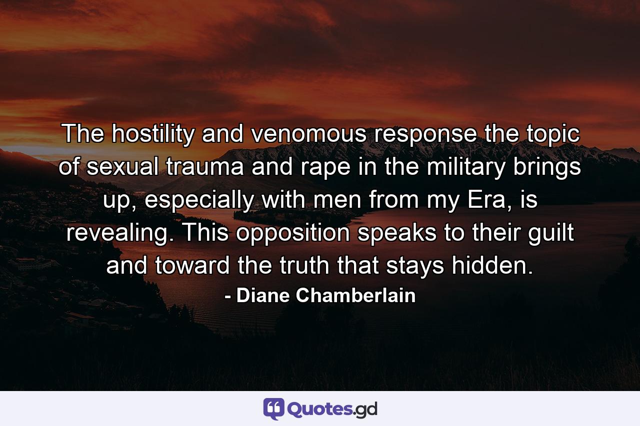 The hostility and venomous response the topic of sexual trauma and rape in the military brings up, especially with men from my Era, is revealing. This opposition speaks to their guilt and toward the truth that stays hidden. - Quote by Diane Chamberlain