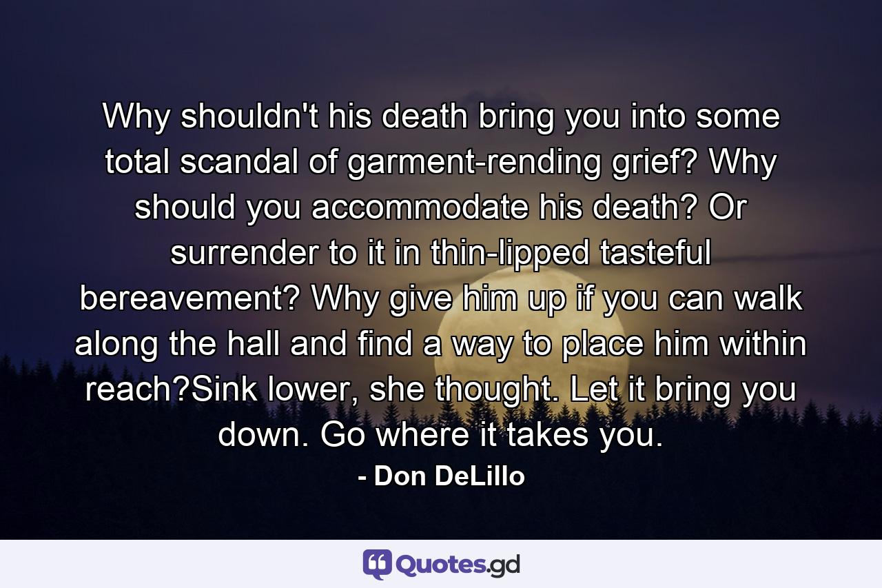 Why shouldn't his death bring you into some total scandal of garment-rending grief? Why should you accommodate his death? Or surrender to it in thin-lipped tasteful bereavement? Why give him up if you can walk along the hall and find a way to place him within reach?Sink lower, she thought. Let it bring you down. Go where it takes you. - Quote by Don DeLillo