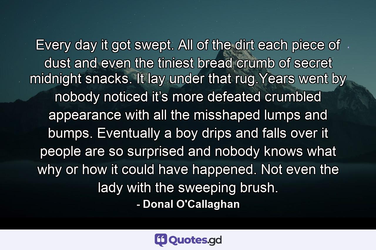 Every day it got swept. All of the dirt each piece of dust and even the tiniest bread crumb of secret midnight snacks. It lay under that rug.Years went by nobody noticed it’s more defeated crumbled appearance with all the misshaped lumps and bumps. Eventually a boy drips and falls over it people are so surprised and nobody knows what why or how it could have happened. Not even the lady with the sweeping brush. - Quote by Donal O'Callaghan