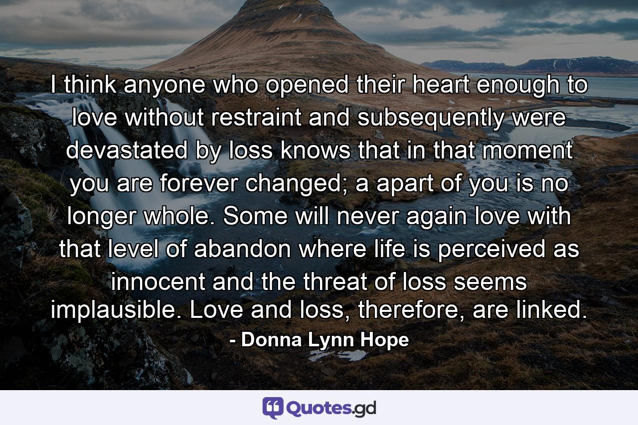 I think anyone who opened their heart enough to love without restraint and subsequently were devastated by loss knows that in that moment you are forever changed; a apart of you is no longer whole. Some will never again love with that level of abandon where life is perceived as innocent and the threat of loss seems implausible. Love and loss, therefore, are linked. - Quote by Donna Lynn Hope