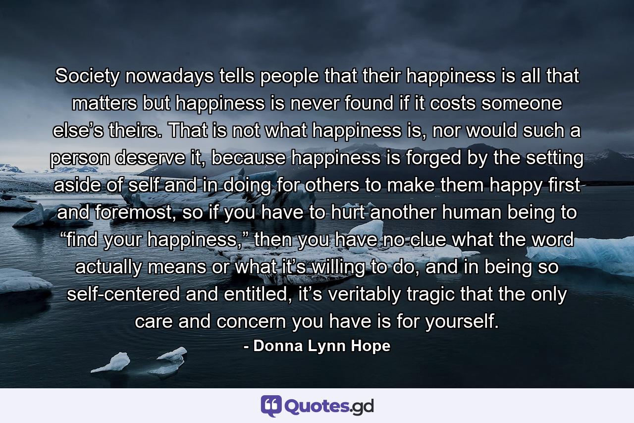 Society nowadays tells people that their happiness is all that matters but happiness is never found if it costs someone else’s theirs. That is not what happiness is, nor would such a person deserve it, because happiness is forged by the setting aside of self and in doing for others to make them happy first and foremost, so if you have to hurt another human being to “find your happiness,” then you have no clue what the word actually means or what it’s willing to do, and in being so self-centered and entitled, it’s veritably tragic that the only care and concern you have is for yourself. - Quote by Donna Lynn Hope