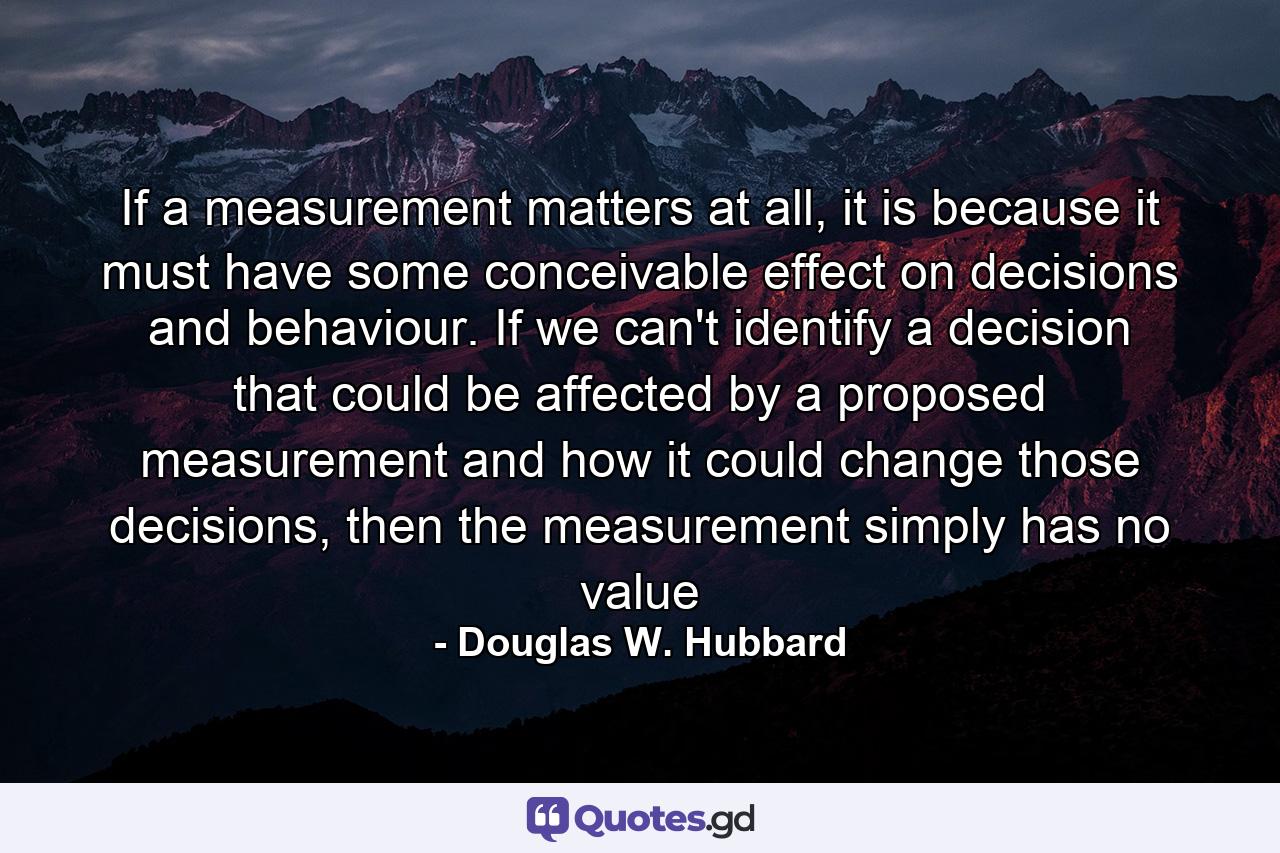 If a measurement matters at all, it is because it must have some conceivable effect on decisions and behaviour. If we can't identify a decision that could be affected by a proposed measurement and how it could change those decisions, then the measurement simply has no value - Quote by Douglas W. Hubbard