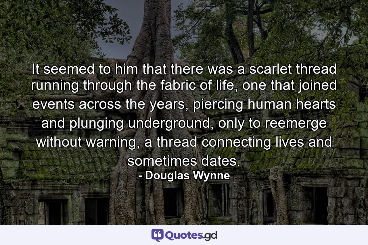 It seemed to him that there was a scarlet thread running through the fabric of life, one that joined events across the years, piercing human hearts and plunging underground, only to reemerge without warning, a thread connecting lives and sometimes dates. - Quote by Douglas Wynne