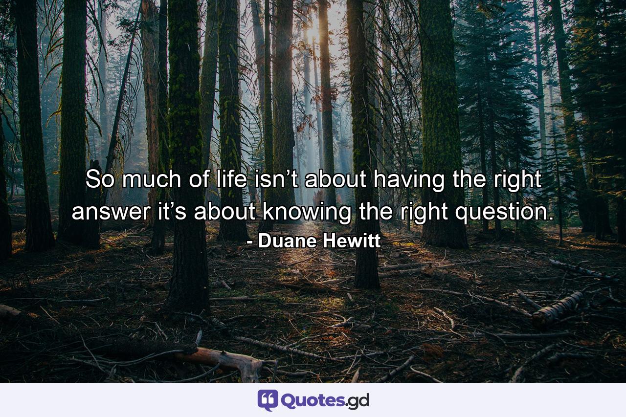 So much of life isn’t about having the right answer it’s about knowing the right question. - Quote by Duane Hewitt