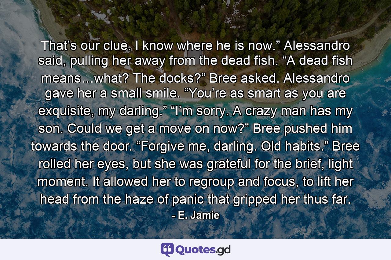 That’s our clue. I know where he is now.” Alessandro said, pulling her away from the dead fish. “A dead fish means…what? The docks?” Bree asked. Alessandro gave her a small smile. “You’re as smart as you are exquisite, my darling.” “I’m sorry. A crazy man has my son. Could we get a move on now?” Bree pushed him towards the door. “Forgive me, darling. Old habits.” Bree rolled her eyes, but she was grateful for the brief, light moment. It allowed her to regroup and focus, to lift her head from the haze of panic that gripped her thus far. - Quote by E. Jamie