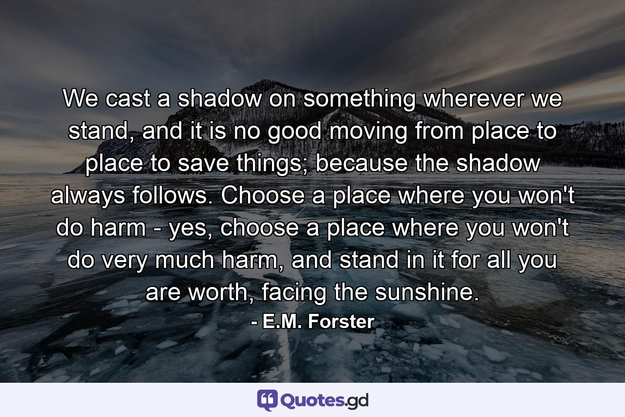 We cast a shadow on something wherever we stand, and it is no good moving from place to place to save things; because the shadow always follows. Choose a place where you won't do harm - yes, choose a place where you won't do very much harm, and stand in it for all you are worth, facing the sunshine. - Quote by E.M. Forster