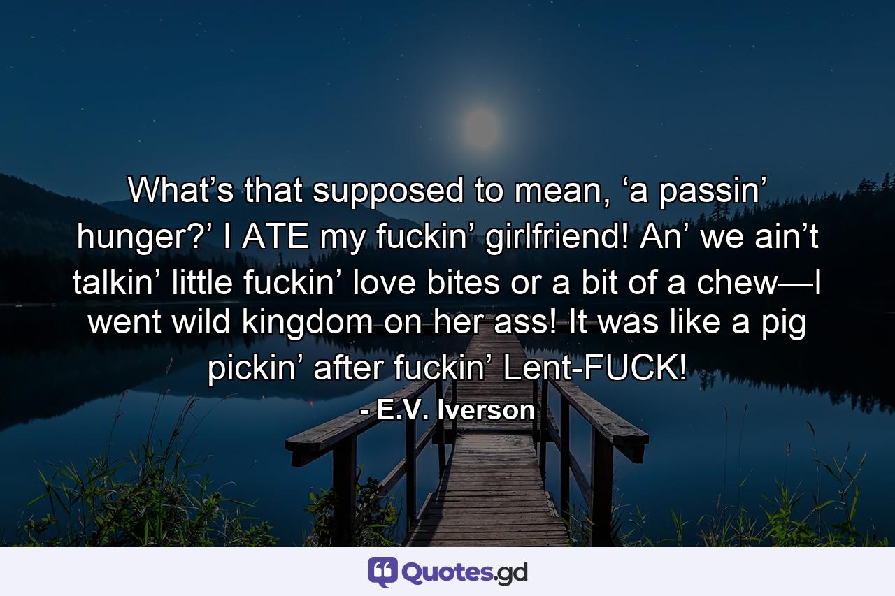 What’s that supposed to mean, ‘a passin’ hunger?’ I ATE my fuckin’ girlfriend! An’ we ain’t talkin’ little fuckin’ love bites or a bit of a chew—I went wild kingdom on her ass! It was like a pig pickin’ after fuckin’ Lent-FUCK! - Quote by E.V. Iverson