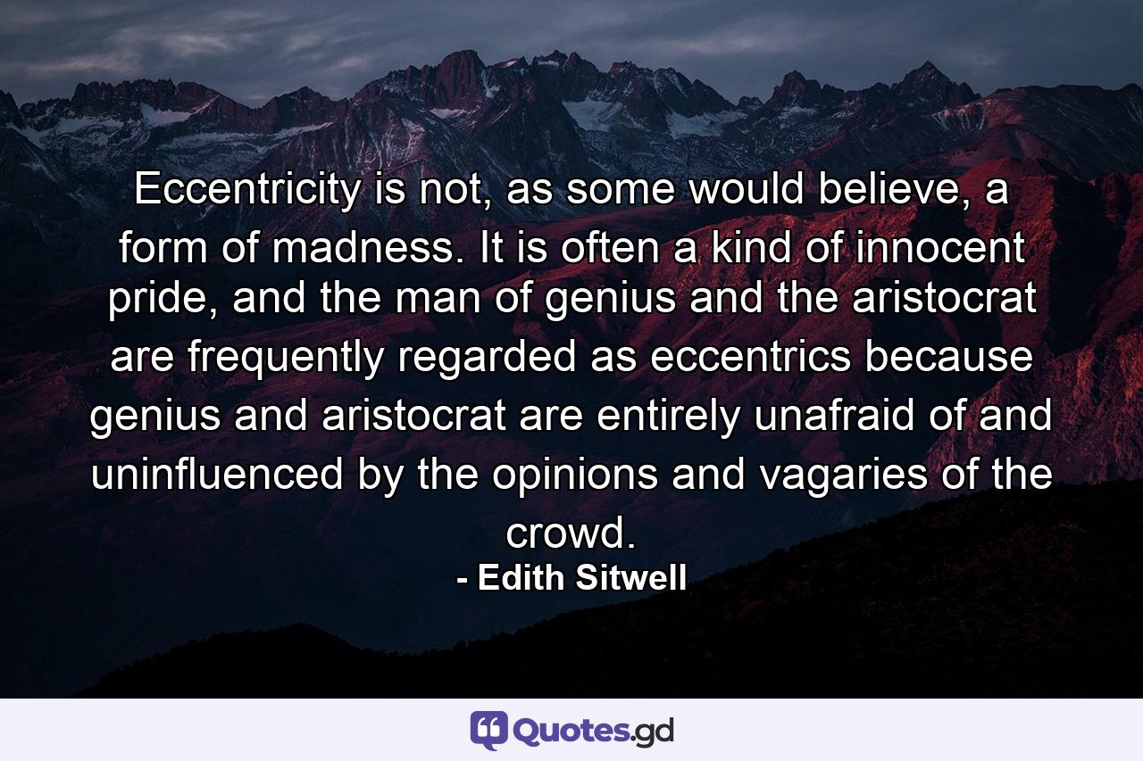 Eccentricity is not, as some would believe, a form of madness. It is often a kind of innocent pride, and the man of genius and the aristocrat are frequently regarded as eccentrics because genius and aristocrat are entirely unafraid of and uninfluenced by the opinions and vagaries of the crowd. - Quote by Edith Sitwell