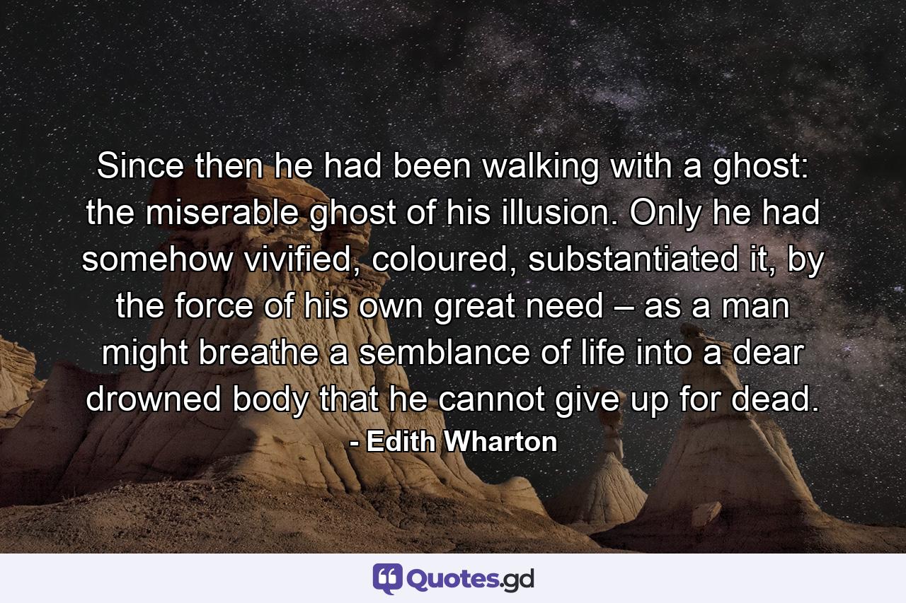 Since then he had been walking with a ghost: the miserable ghost of his illusion. Only he had somehow vivified, coloured, substantiated it, by the force of his own great need – as a man might breathe a semblance of life into a dear drowned body that he cannot give up for dead. - Quote by Edith Wharton