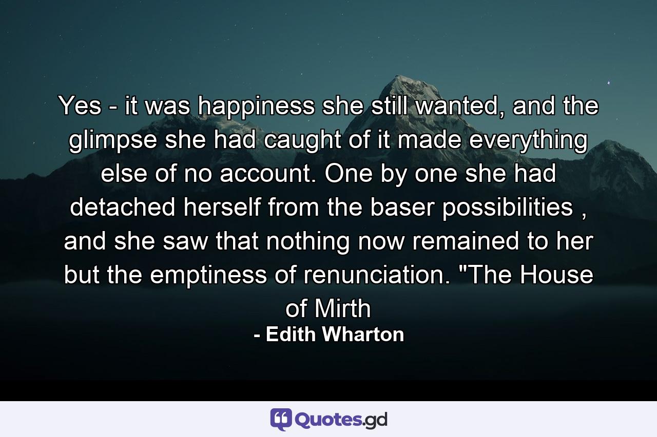 Yes - it was happiness she still wanted, and the glimpse she had caught of it made everything else of no account. One by one she had detached herself from the baser possibilities , and she saw that nothing now remained to her but the emptiness of renunciation. 