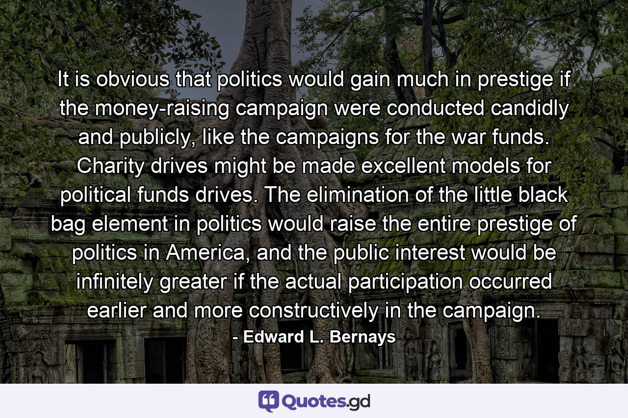 It is obvious that politics would gain much in prestige if the money-raising campaign were conducted candidly and publicly, like the campaigns for the war funds. Charity drives might be made excellent models for political funds drives. The elimination of the little black bag element in politics would raise the entire prestige of politics in America, and the public interest would be infinitely greater if the actual participation occurred earlier and more constructively in the campaign. - Quote by Edward L. Bernays