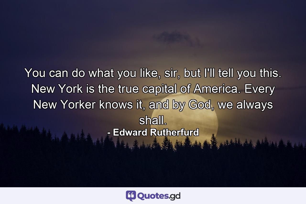 You can do what you like, sir, but I'll tell you this. New York is the true capital of America. Every New Yorker knows it, and by God, we always shall. - Quote by Edward Rutherfurd