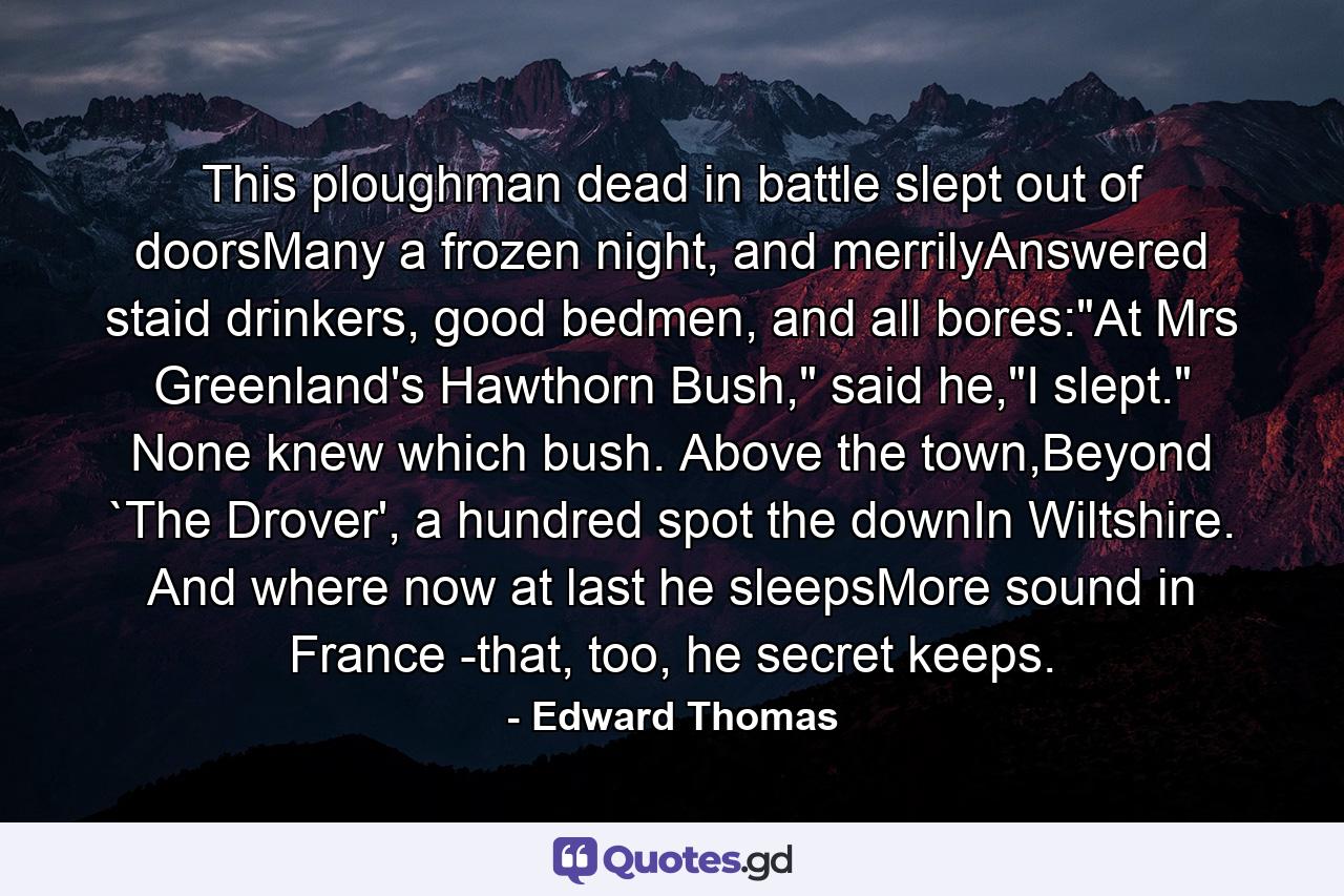 This ploughman dead in battle slept out of doorsMany a frozen night, and merrilyAnswered staid drinkers, good bedmen, and all bores: