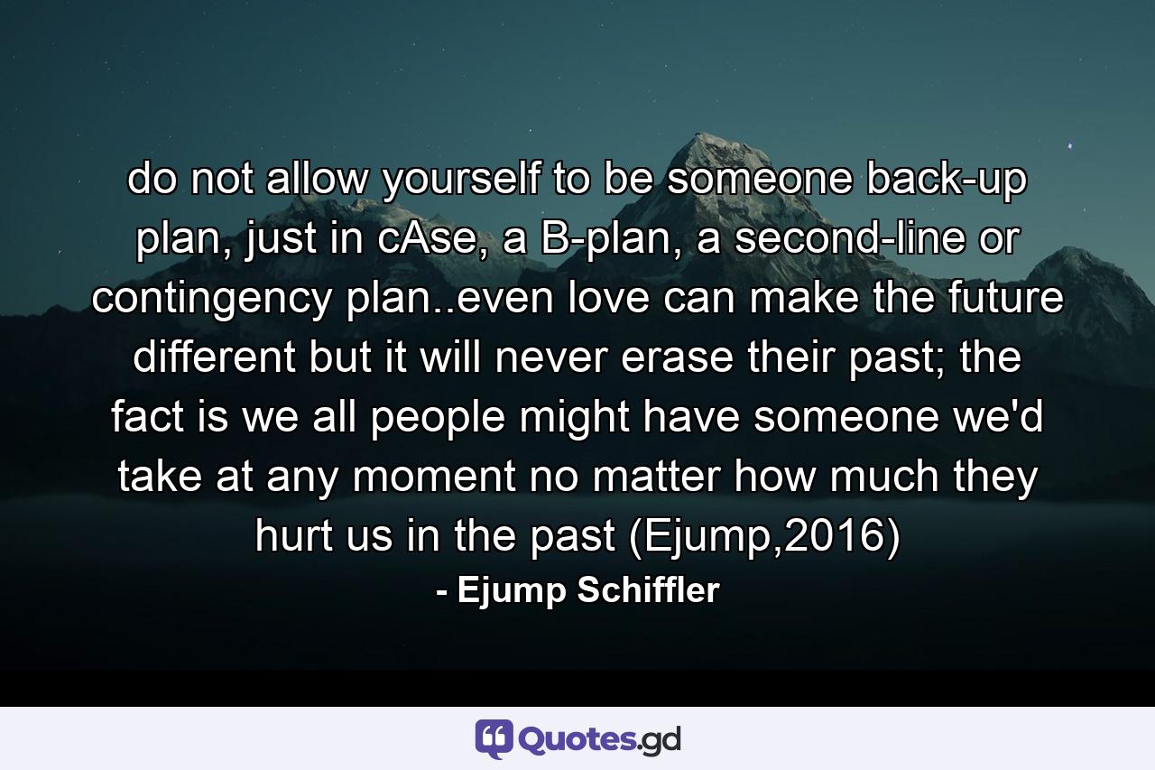 do not allow yourself to be someone back-up plan, just in cAse, a B-plan, a second-line or contingency plan..even love can make the future different but it will never erase their past; the fact is we all people might have someone we'd take at any moment no matter how much they hurt us in the past (Ejump,2016) - Quote by Ejump Schiffler