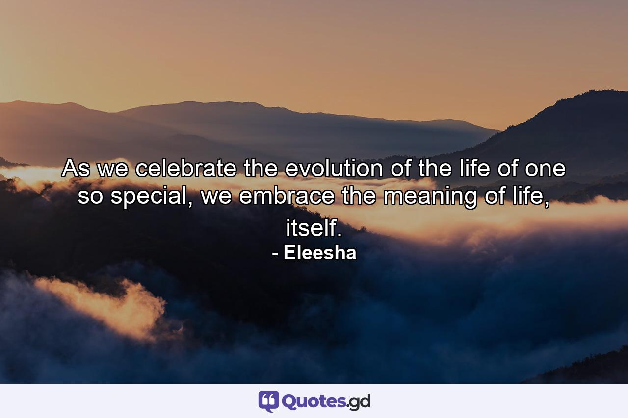 As we celebrate the evolution of the life of one so special, we embrace the meaning of life, itself. - Quote by Eleesha