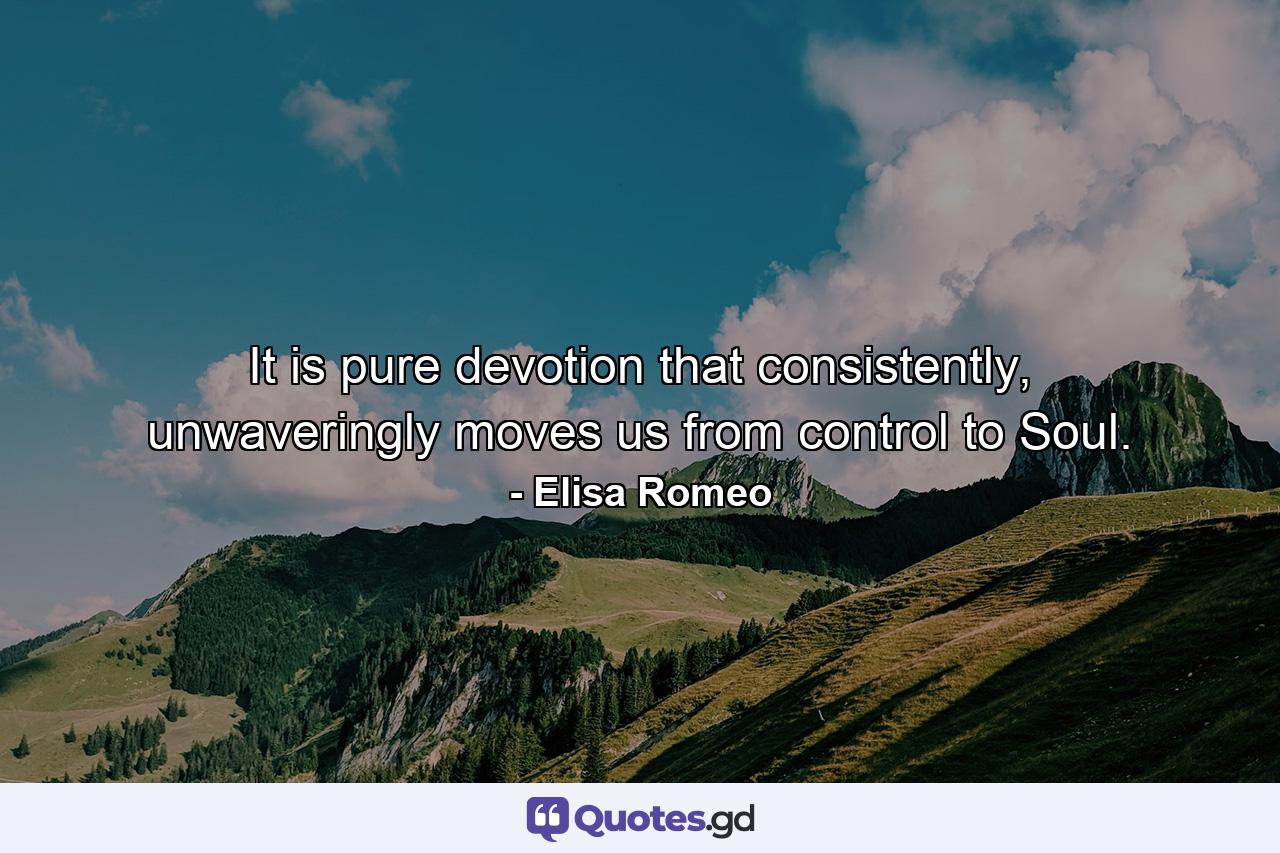 It is pure devotion that consistently, unwaveringly moves us from control to Soul. - Quote by Elisa Romeo