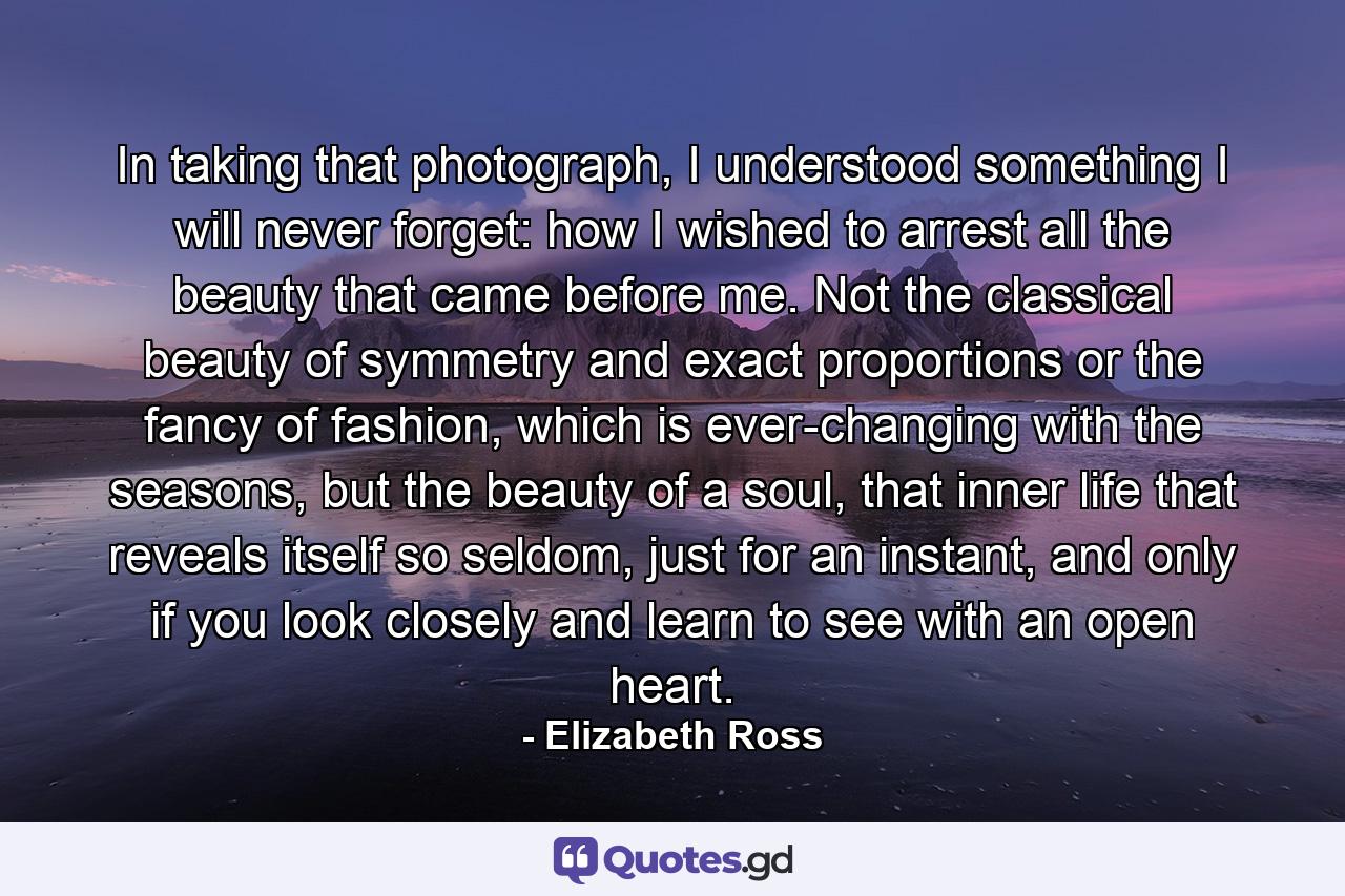 In taking that photograph, I understood something I will never forget: how I wished to arrest all the beauty that came before me. Not the classical beauty of symmetry and exact proportions or the fancy of fashion, which is ever-changing with the seasons, but the beauty of a soul, that inner life that reveals itself so seldom, just for an instant, and only if you look closely and learn to see with an open heart. - Quote by Elizabeth Ross