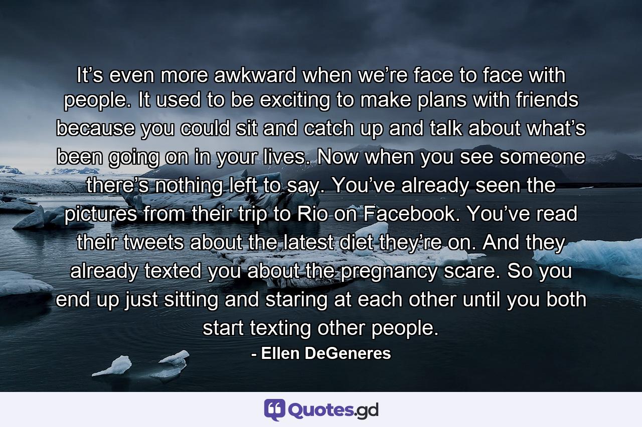 It’s even more awkward when we’re face to face with people. It used to be exciting to make plans with friends because you could sit and catch up and talk about what’s been going on in your lives. Now when you see someone there’s nothing left to say. You’ve already seen the pictures from their trip to Rio on Facebook. You’ve read their tweets about the latest diet they’re on. And they already texted you about the pregnancy scare. So you end up just sitting and staring at each other until you both start texting other people. - Quote by Ellen DeGeneres