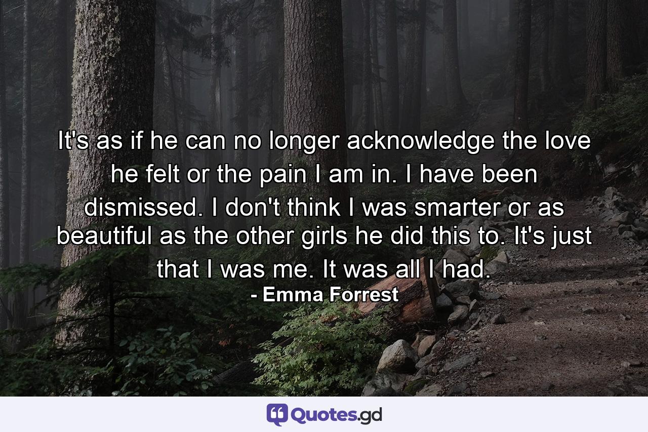 It's as if he can no longer acknowledge the love he felt or the pain I am in. I have been dismissed. I don't think I was smarter or as beautiful as the other girls he did this to. It's just that I was me. It was all I had. - Quote by Emma Forrest