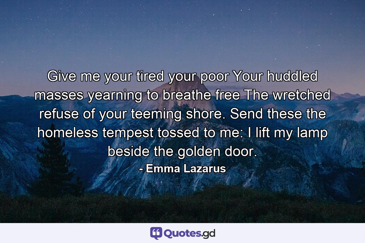 Give me your tired  your poor  Your huddled masses  yearning to breathe free  The wretched refuse of your teeming shore. Send these  the homeless  tempest tossed  to me: I lift my lamp beside the golden door. - Quote by Emma Lazarus