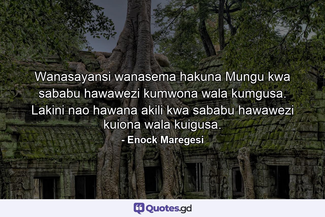 Wanasayansi wanasema hakuna Mungu kwa sababu hawawezi kumwona wala kumgusa. Lakini nao hawana akili kwa sababu hawawezi kuiona wala kuigusa. - Quote by Enock Maregesi