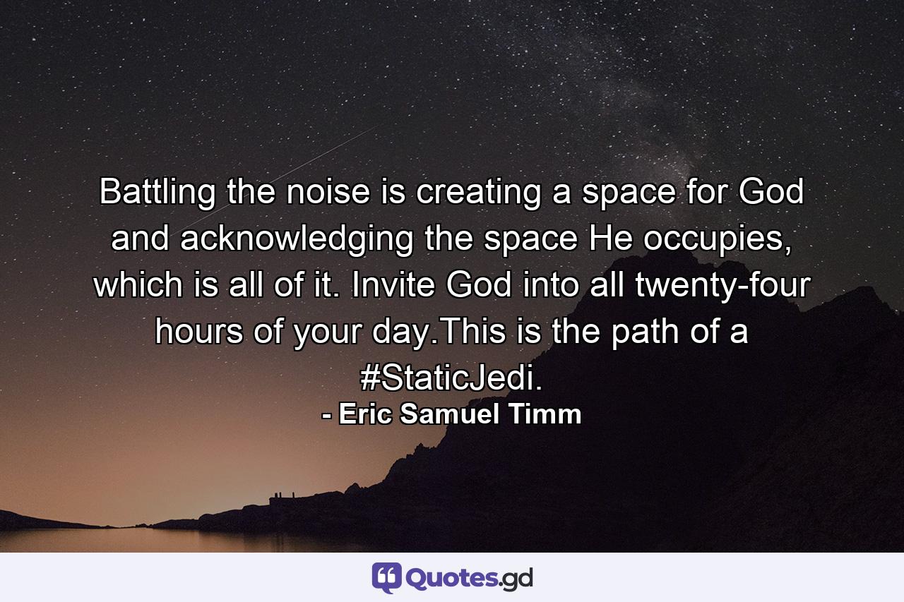 Battling the noise is creating a space for God and acknowledging the space He occupies, which is all of it. Invite God into all twenty-four hours of your day.This is the path of a #StaticJedi. - Quote by Eric Samuel Timm