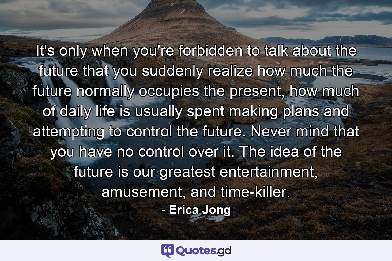 It's only when you're forbidden to talk about the future that you suddenly realize how much the future normally occupies the present, how much of daily life is usually spent making plans and attempting to control the future. Never mind that you have no control over it. The idea of the future is our greatest entertainment, amusement, and time-killer. - Quote by Erica Jong