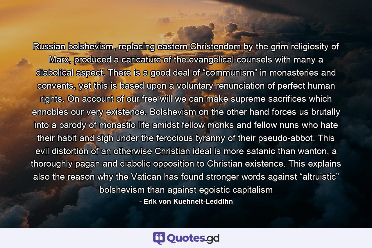 Russian bolshevism, replacing eastern Christendom by the grim religiosity of Marx, produced a caricature of the evangelical counsels with many a diabolical aspect. There is a good deal of “communism” in monasteries and convents, yet this is based upon a voluntary renunciation of perfect human rights. On account of our free will we can make supreme sacrifices which ennobles our very existence. Bolshevism on the other hand forces us brutally into a parody of monastic life amidst fellow monks and fellow nuns who hate their habit and sigh under the ferocious tyranny of their pseudo-abbot. This evil distortion of an otherwise Christian ideal is more satanic than wanton, a thoroughly pagan and diabolic opposition to Christian existence. This explains also the reason why the Vatican has found stronger words against “altruistic” bolshevism than against egoistic capitalism - Quote by Erik von Kuehnelt-Leddihn