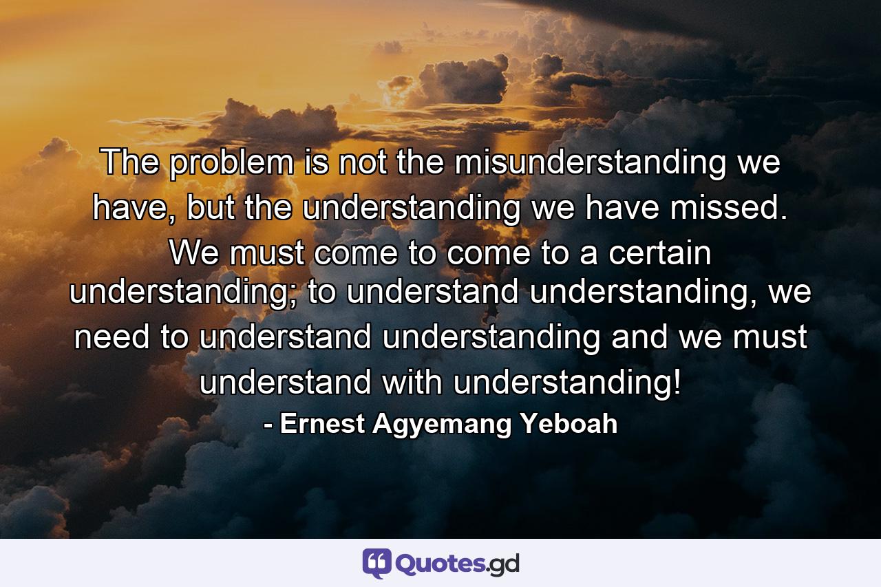 The problem is not the misunderstanding we have, but the understanding we have missed. We must come to come to a certain understanding; to understand understanding, we need to understand understanding and we must understand with understanding! - Quote by Ernest Agyemang Yeboah