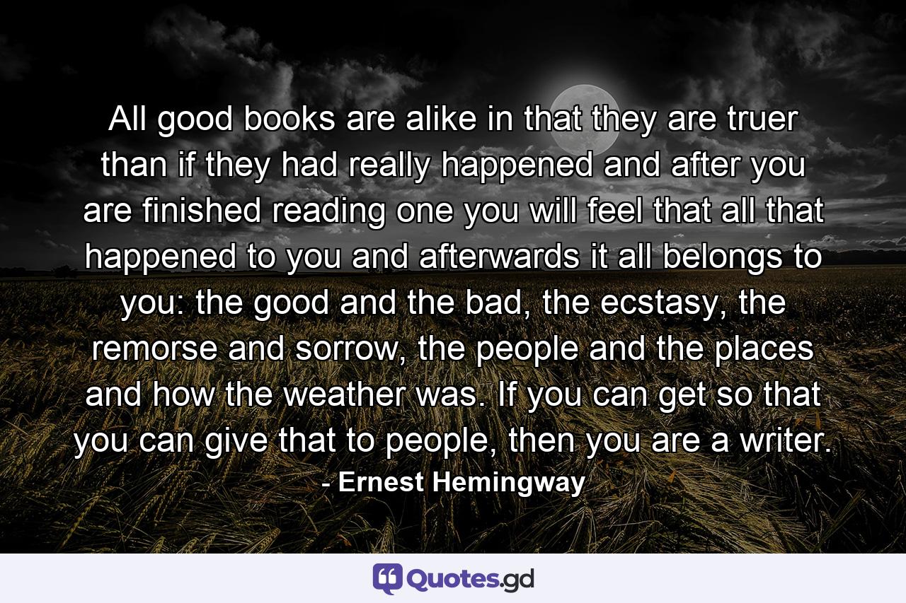 All good books are alike in that they are truer than if they had really happened and after you are finished reading one you will feel that all that happened to you and afterwards it all belongs to you: the good and the bad, the ecstasy, the remorse and sorrow, the people and the places and how the weather was. If you can get so that you can give that to people, then you are a writer. - Quote by Ernest Hemingway