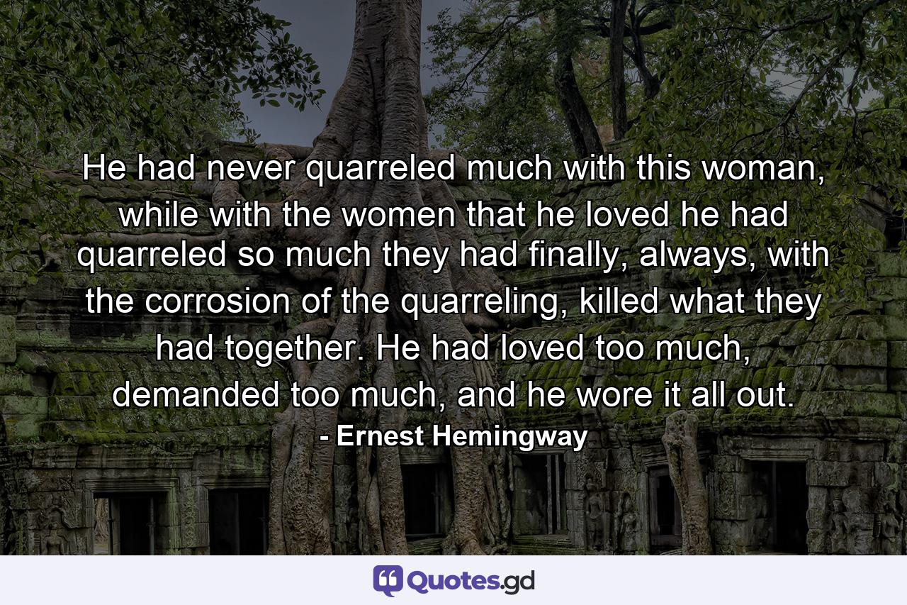 He had never quarreled much with this woman, while with the women that he loved he had quarreled so much they had finally, always, with the corrosion of the quarreling, killed what they had together. He had loved too much, demanded too much, and he wore it all out. - Quote by Ernest Hemingway