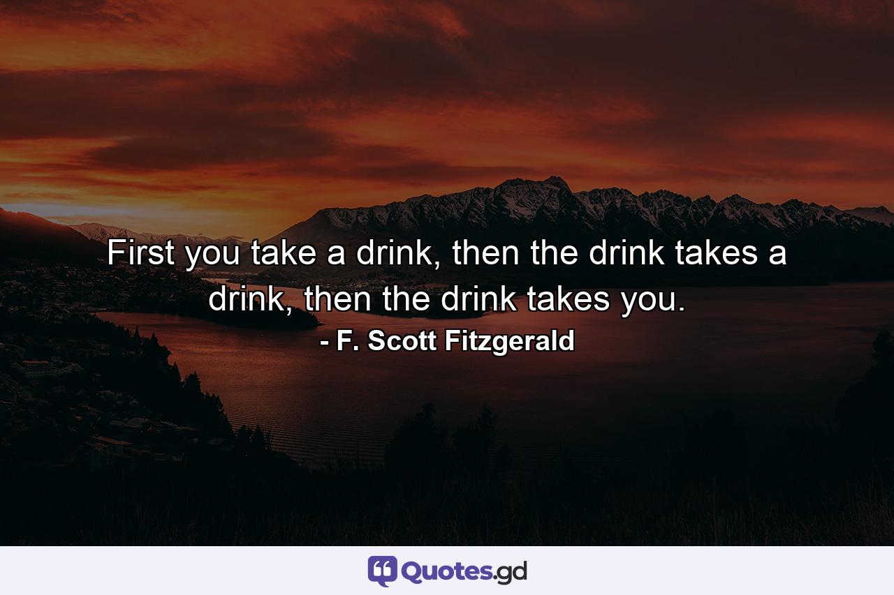 First you take a drink, then the drink takes a drink, then the drink takes you. - Quote by F. Scott Fitzgerald