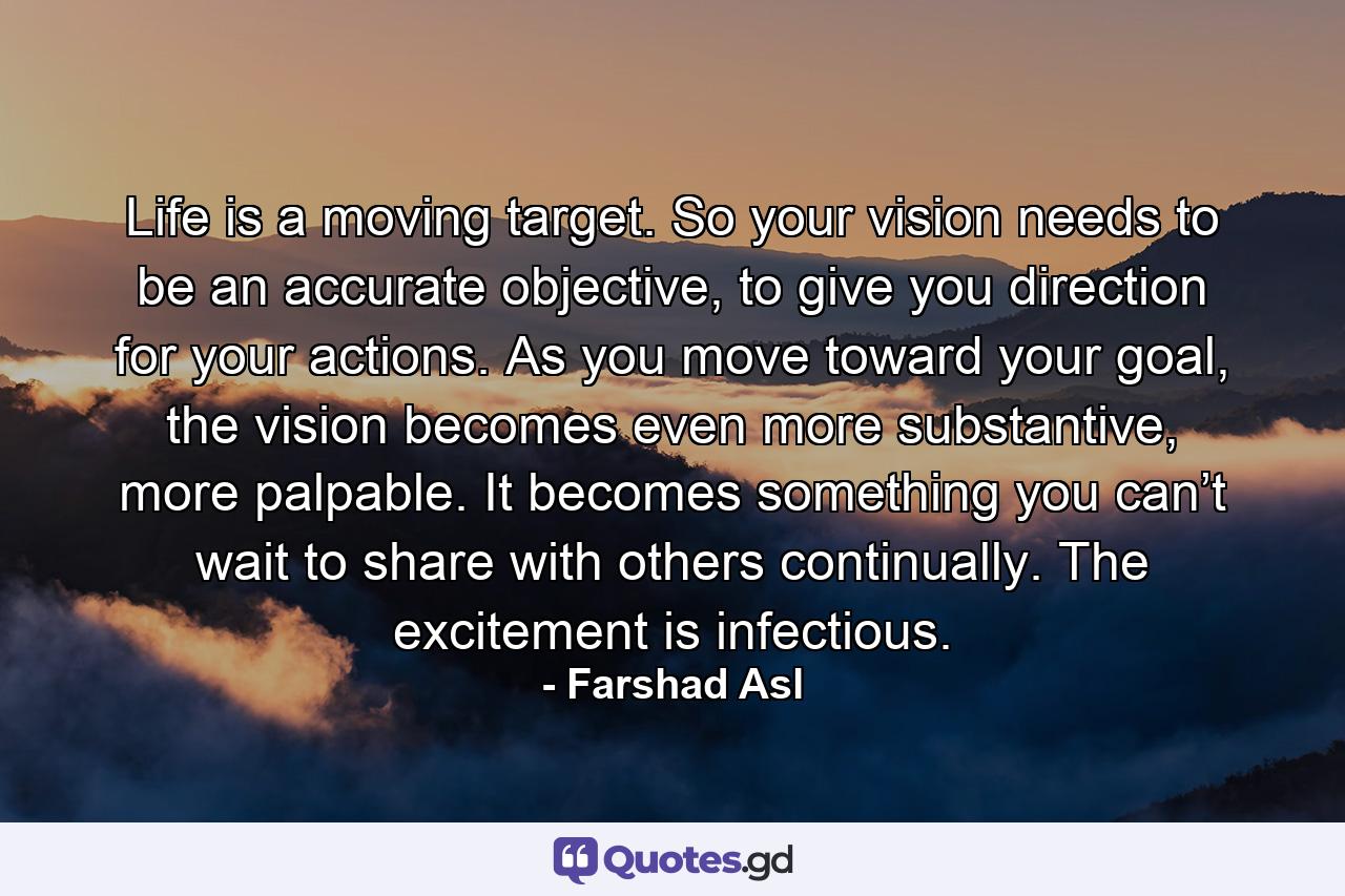 Life is a moving target. So your vision needs to be an accurate objective, to give you direction for your actions. As you move toward your goal, the vision becomes even more substantive, more palpable. It becomes something you can’t wait to share with others continually. The excitement is infectious. - Quote by Farshad Asl