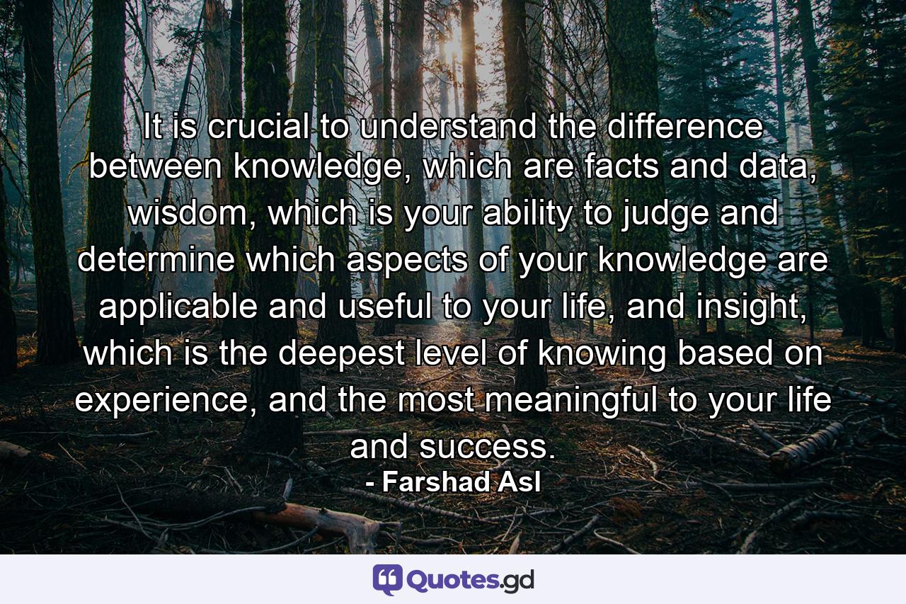 It is crucial to understand the difference between knowledge, which are facts and data, wisdom, which is your ability to judge and determine which aspects of your knowledge are applicable and useful to your life, and insight, which is the deepest level of knowing based on experience, and the most meaningful to your life and success. - Quote by Farshad Asl