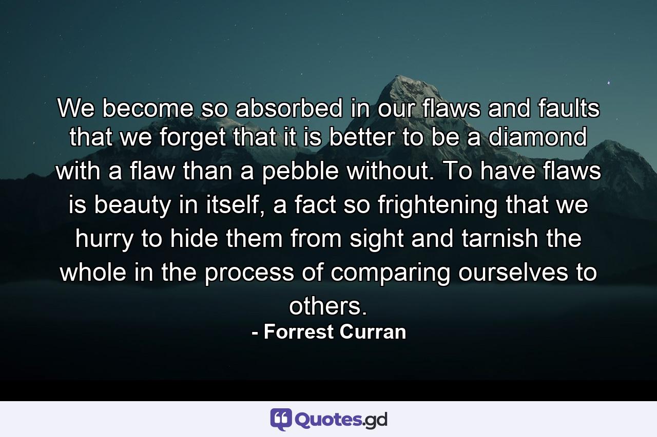 We become so absorbed in our flaws and faults that we forget that it is better to be a diamond with a flaw than a pebble without. To have flaws is beauty in itself, a fact so frightening that we hurry to hide them from sight and tarnish the whole in the process of comparing ourselves to others. - Quote by Forrest Curran