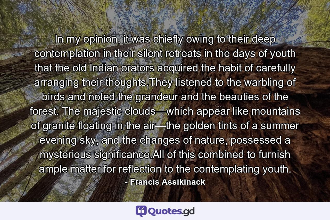 In my opinion, it was chiefly owing to their deep contemplation in their silent retreats in the days of youth that the old Indian orators acquired the habit of carefully arranging their thoughts.They listened to the warbling of birds and noted the grandeur and the beauties of the forest. The majestic clouds—which appear like mountains of granite floating in the air—the golden tints of a summer evening sky, and the changes of nature, possessed a mysterious significance.All of this combined to furnish ample matter for reflection to the contemplating youth. - Quote by Francis Assikinack