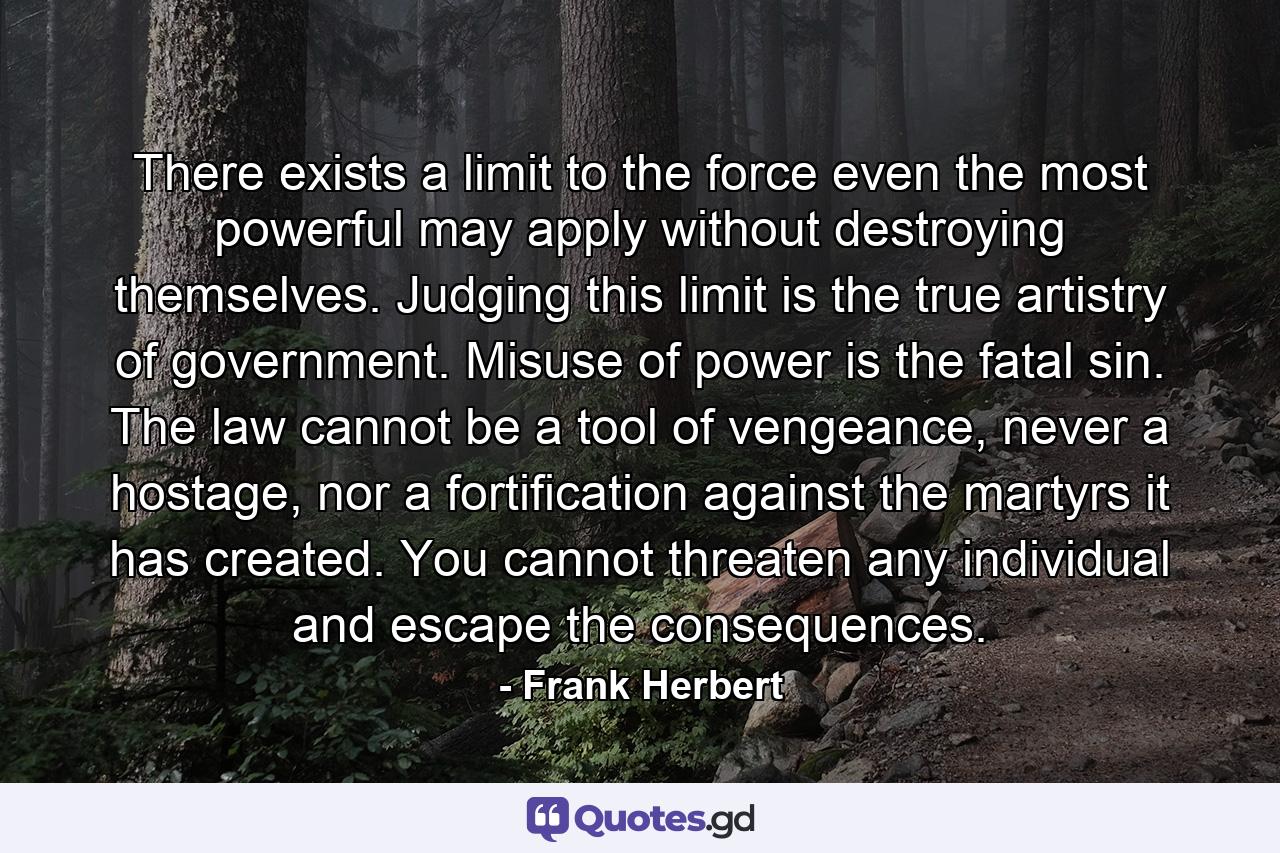 There exists a limit to the force even the most powerful may apply without destroying themselves. Judging this limit is the true artistry of government. Misuse of power is the fatal sin. The law cannot be a tool of vengeance, never a hostage, nor a fortification against the martyrs it has created. You cannot threaten any individual and escape the consequences. - Quote by Frank Herbert