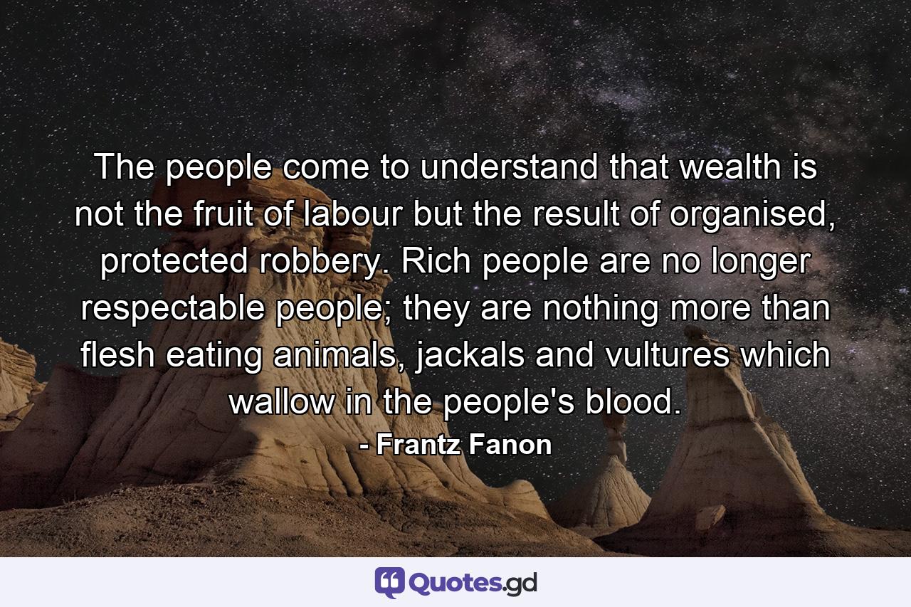 The people come to understand that wealth is not the fruit of labour but the result of organised, protected robbery. Rich people are no longer respectable people; they are nothing more than flesh eating animals, jackals and vultures which wallow in the people's blood. - Quote by Frantz Fanon