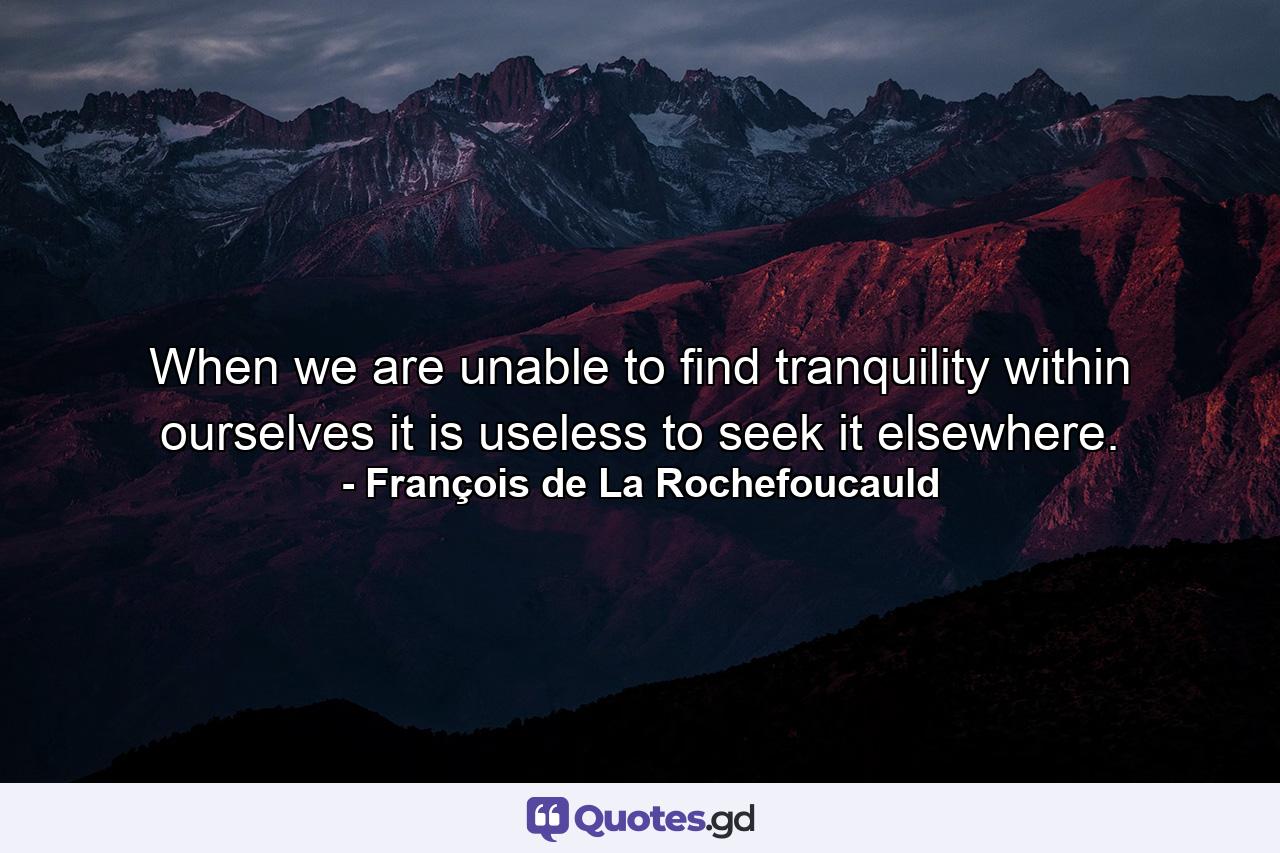 When we are unable to find tranquility within ourselves  it is useless to seek it elsewhere. - Quote by François de La Rochefoucauld